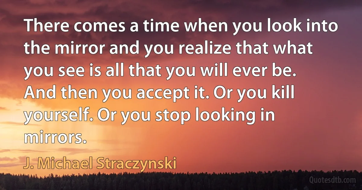 There comes a time when you look into the mirror and you realize that what you see is all that you will ever be. And then you accept it. Or you kill yourself. Or you stop looking in mirrors. (J. Michael Straczynski)