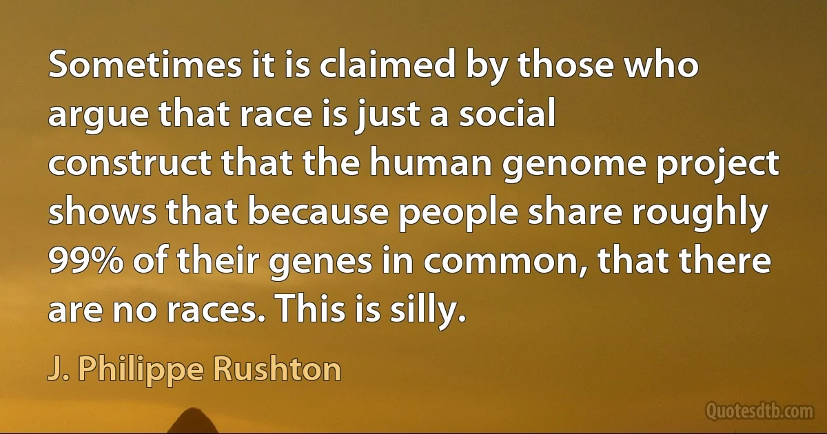 Sometimes it is claimed by those who argue that race is just a social construct that the human genome project shows that because people share roughly 99% of their genes in common, that there are no races. This is silly. (J. Philippe Rushton)