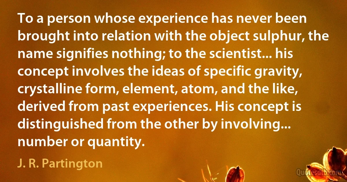 To a person whose experience has never been brought into relation with the object sulphur, the name signifies nothing; to the scientist... his concept involves the ideas of specific gravity, crystalline form, element, atom, and the like, derived from past experiences. His concept is distinguished from the other by involving... number or quantity. (J. R. Partington)