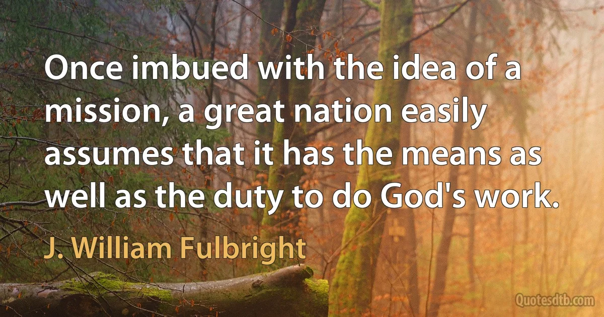 Once imbued with the idea of a mission, a great nation easily assumes that it has the means as well as the duty to do God's work. (J. William Fulbright)