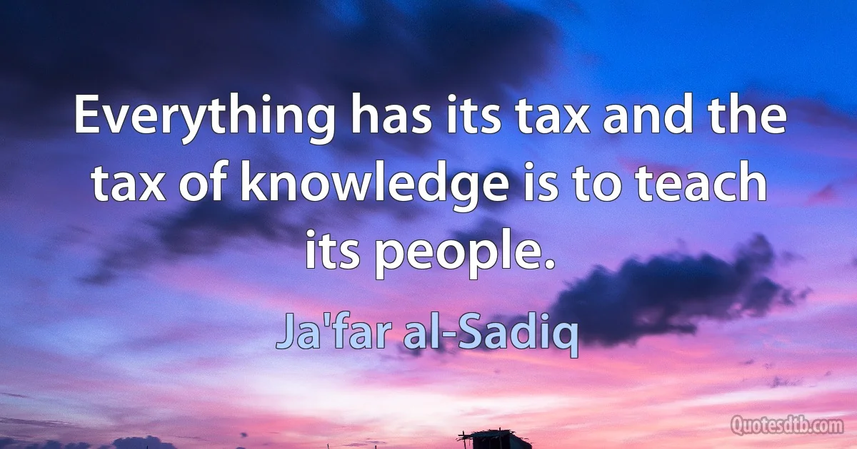 Everything has its tax and the tax of knowledge is to teach its people. (Ja'far al-Sadiq)