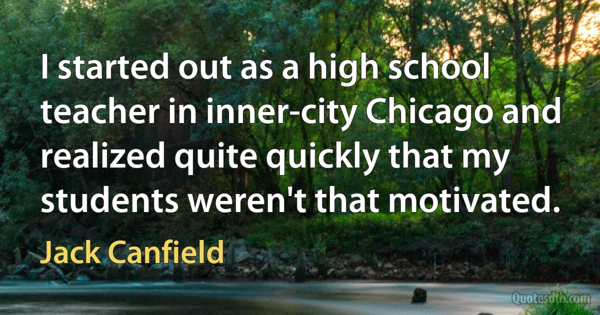 I started out as a high school teacher in inner-city Chicago and realized quite quickly that my students weren't that motivated. (Jack Canfield)