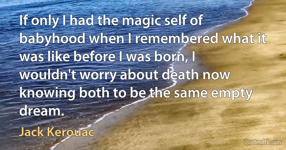 If only I had the magic self of babyhood when I remembered what it was like before I was born, I wouldn't worry about death now knowing both to be the same empty dream. (Jack Kerouac)