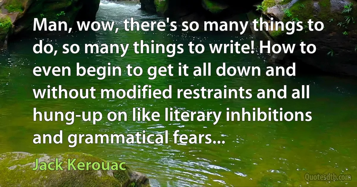 Man, wow, there's so many things to do, so many things to write! How to even begin to get it all down and without modified restraints and all hung-up on like literary inhibitions and grammatical fears... (Jack Kerouac)