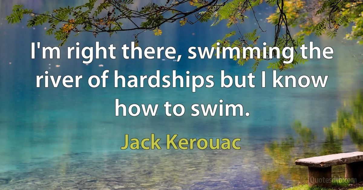 I'm right there, swimming the river of hardships but I know how to swim. (Jack Kerouac)