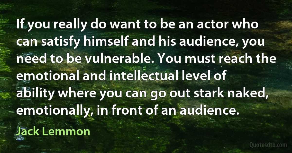 If you really do want to be an actor who can satisfy himself and his audience, you need to be vulnerable. You must reach the emotional and intellectual level of ability where you can go out stark naked, emotionally, in front of an audience. (Jack Lemmon)