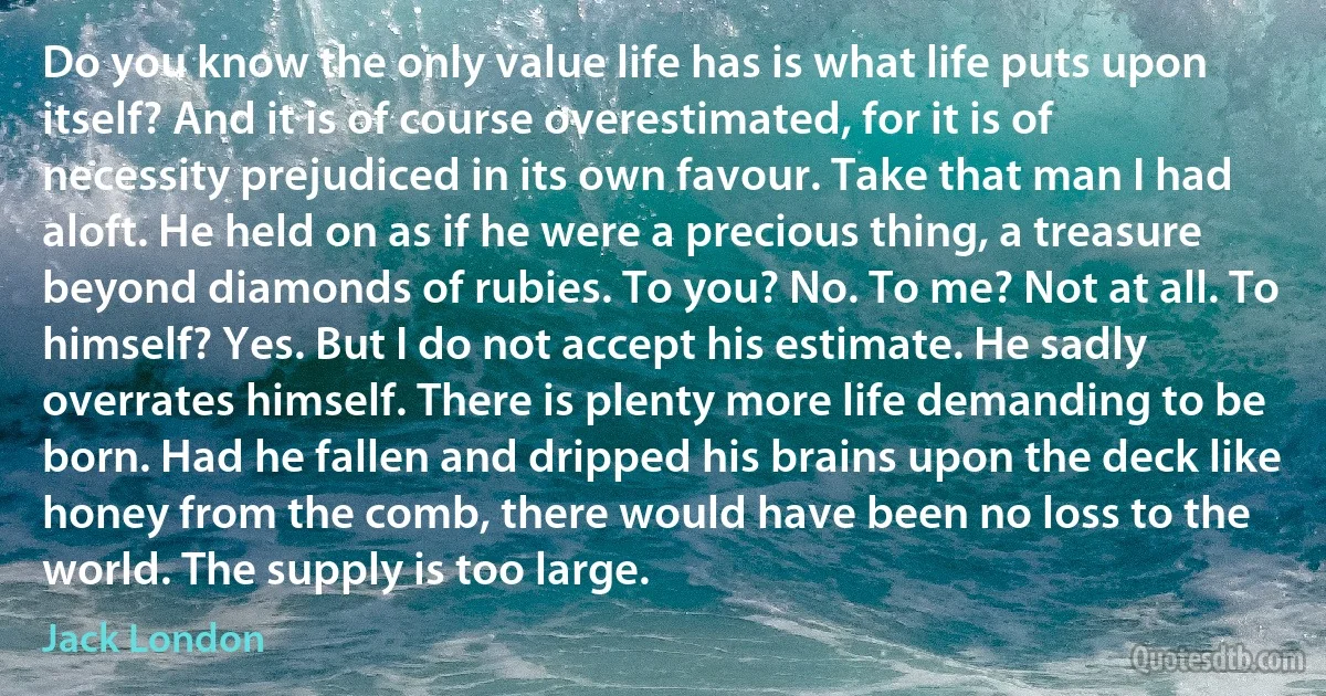 Do you know the only value life has is what life puts upon itself? And it is of course overestimated, for it is of necessity prejudiced in its own favour. Take that man I had aloft. He held on as if he were a precious thing, a treasure beyond diamonds of rubies. To you? No. To me? Not at all. To himself? Yes. But I do not accept his estimate. He sadly overrates himself. There is plenty more life demanding to be born. Had he fallen and dripped his brains upon the deck like honey from the comb, there would have been no loss to the world. The supply is too large. (Jack London)