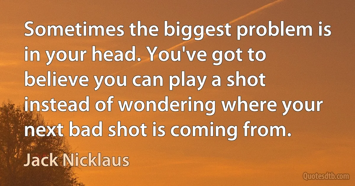 Sometimes the biggest problem is in your head. You've got to believe you can play a shot instead of wondering where your next bad shot is coming from. (Jack Nicklaus)