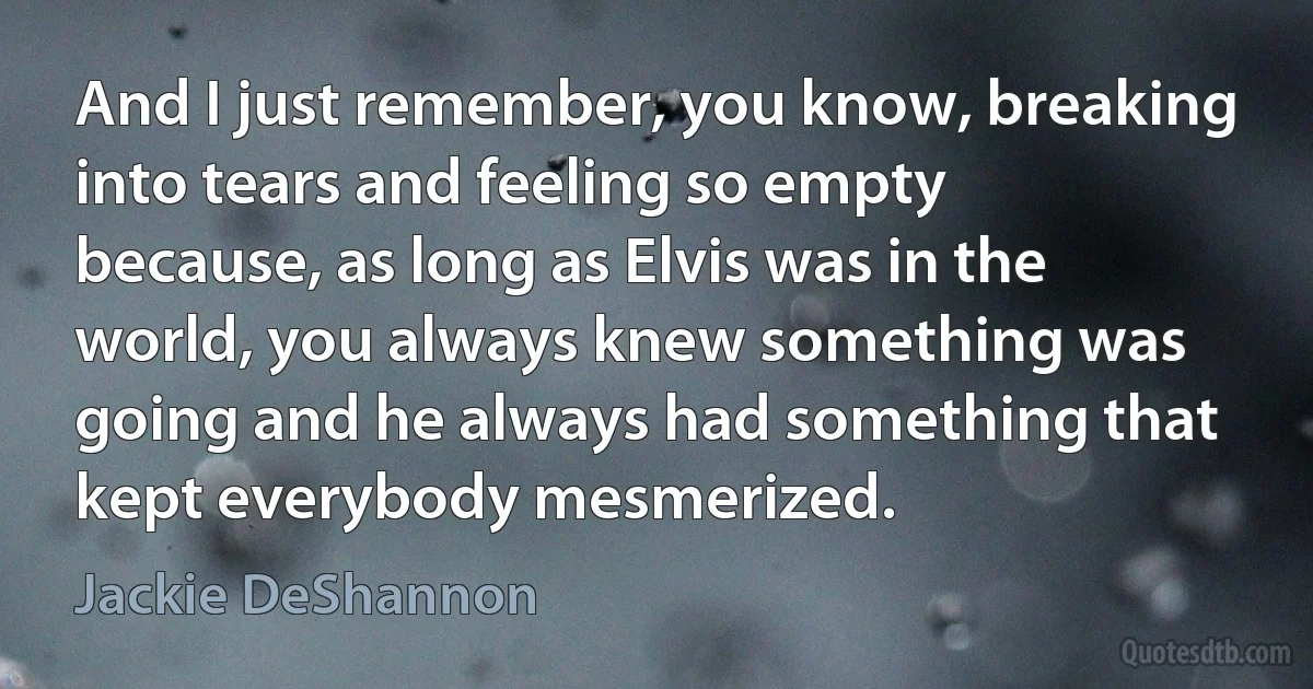 And I just remember, you know, breaking into tears and feeling so empty because, as long as Elvis was in the world, you always knew something was going and he always had something that kept everybody mesmerized. (Jackie DeShannon)