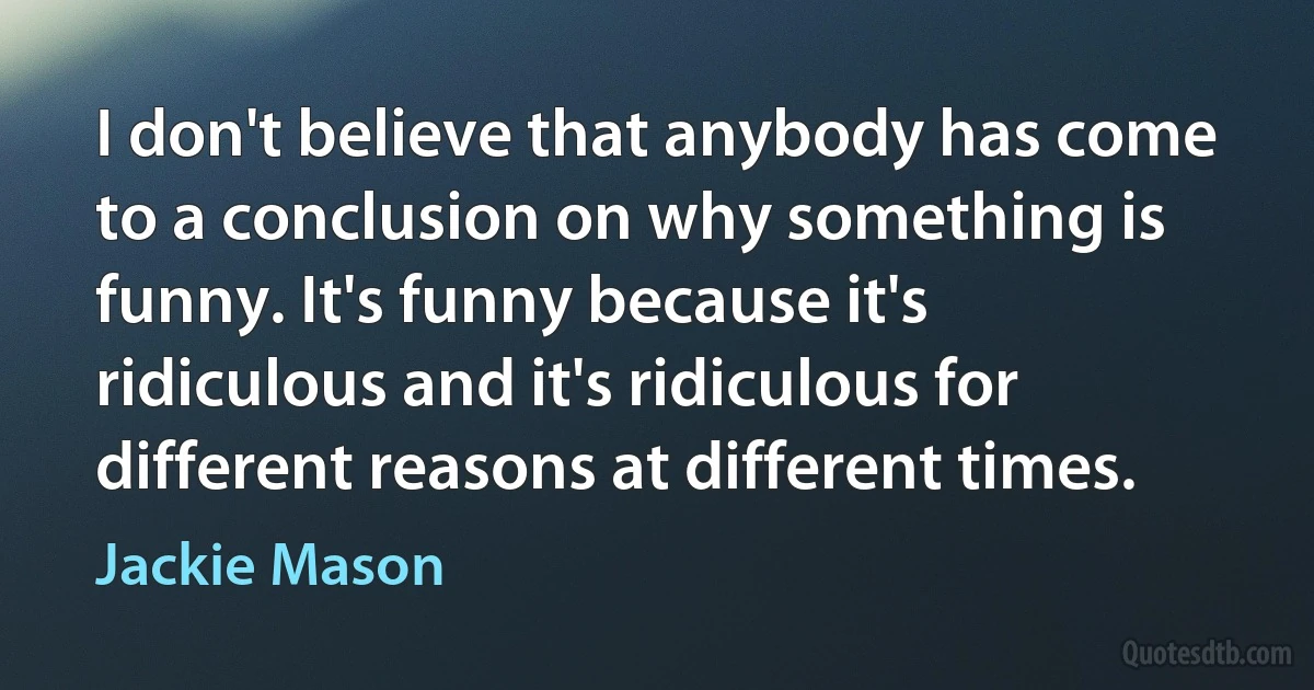 I don't believe that anybody has come to a conclusion on why something is funny. It's funny because it's ridiculous and it's ridiculous for different reasons at different times. (Jackie Mason)