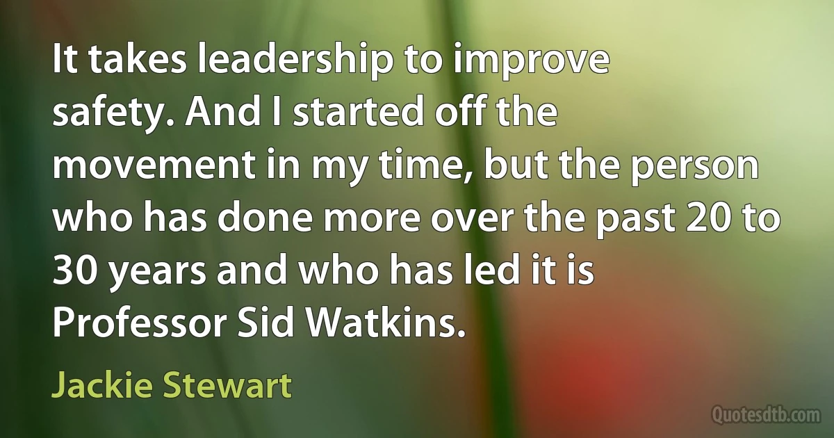 It takes leadership to improve safety. And I started off the movement in my time, but the person who has done more over the past 20 to 30 years and who has led it is Professor Sid Watkins. (Jackie Stewart)