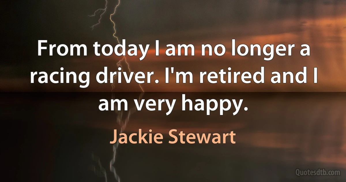 From today I am no longer a racing driver. I'm retired and I am very happy. (Jackie Stewart)