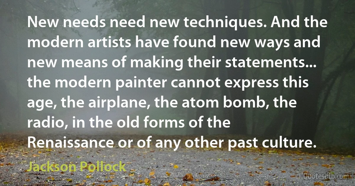 New needs need new techniques. And the modern artists have found new ways and new means of making their statements... the modern painter cannot express this age, the airplane, the atom bomb, the radio, in the old forms of the Renaissance or of any other past culture. (Jackson Pollock)