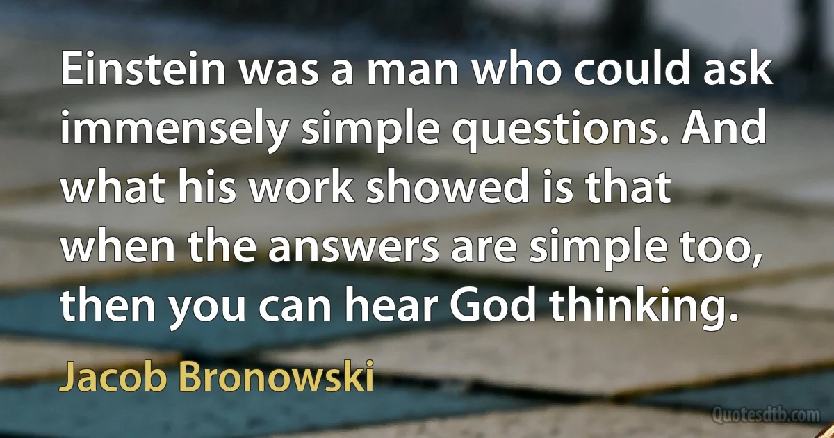 Einstein was a man who could ask immensely simple questions. And what his work showed is that when the answers are simple too, then you can hear God thinking. (Jacob Bronowski)