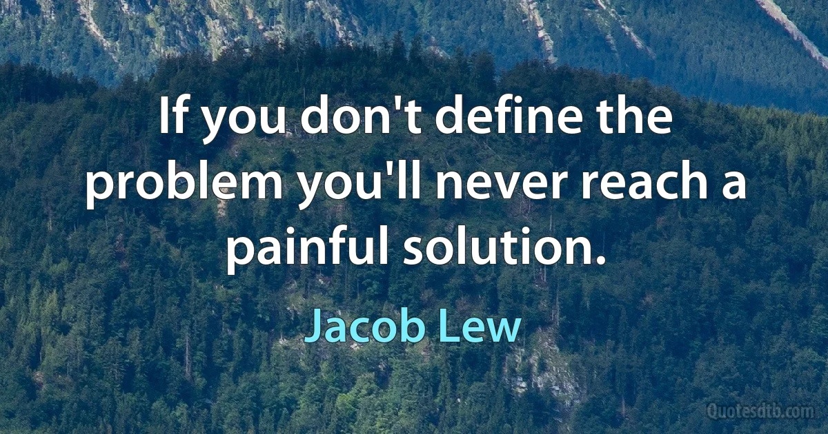 If you don't define the problem you'll never reach a painful solution. (Jacob Lew)