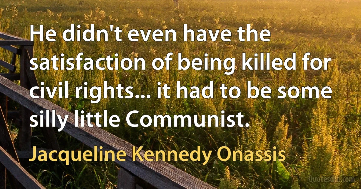 He didn't even have the satisfaction of being killed for civil rights... it had to be some silly little Communist. (Jacqueline Kennedy Onassis)