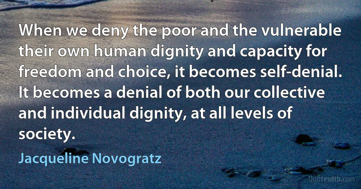 When we deny the poor and the vulnerable their own human dignity and capacity for freedom and choice, it becomes self-denial. It becomes a denial of both our collective and individual dignity, at all levels of society. (Jacqueline Novogratz)