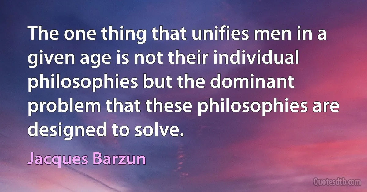 The one thing that unifies men in a given age is not their individual philosophies but the dominant problem that these philosophies are designed to solve. (Jacques Barzun)