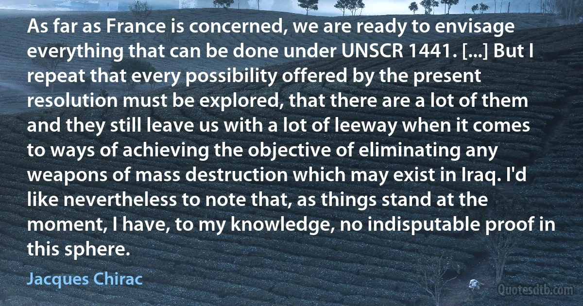 As far as France is concerned, we are ready to envisage everything that can be done under UNSCR 1441. [...] But I repeat that every possibility offered by the present resolution must be explored, that there are a lot of them and they still leave us with a lot of leeway when it comes to ways of achieving the objective of eliminating any weapons of mass destruction which may exist in Iraq. I'd like nevertheless to note that, as things stand at the moment, I have, to my knowledge, no indisputable proof in this sphere. (Jacques Chirac)