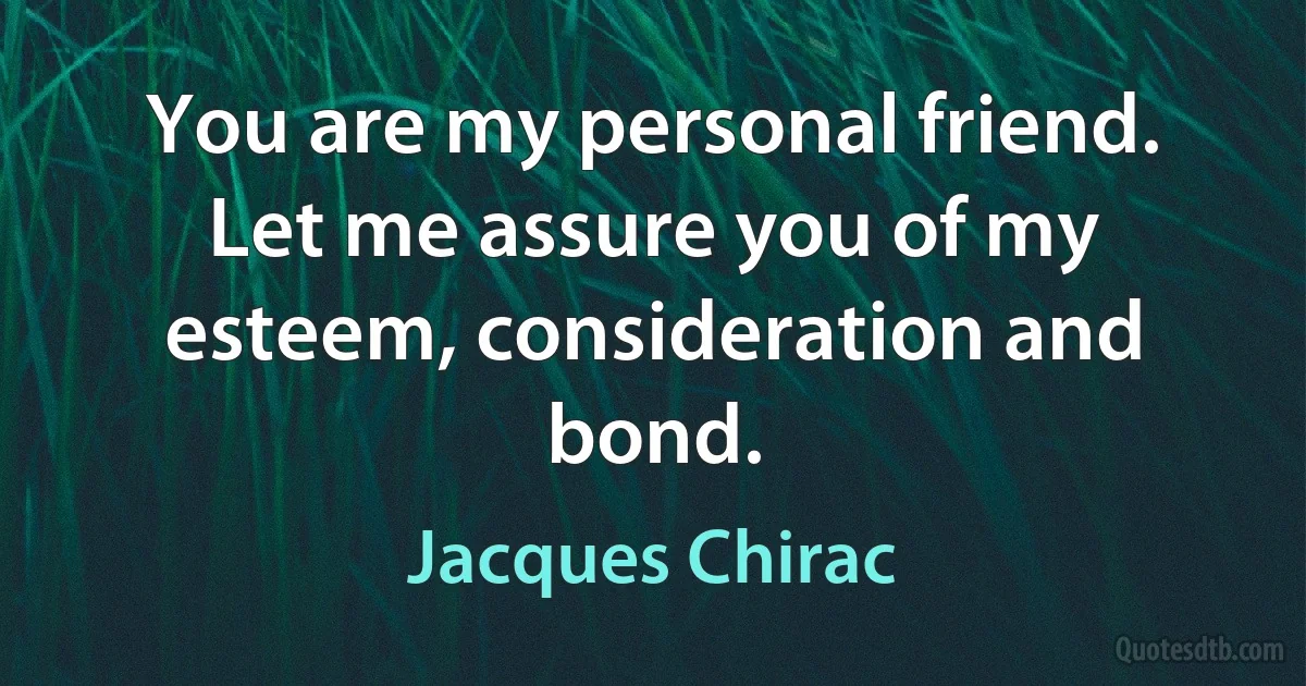 You are my personal friend. Let me assure you of my esteem, consideration and bond. (Jacques Chirac)