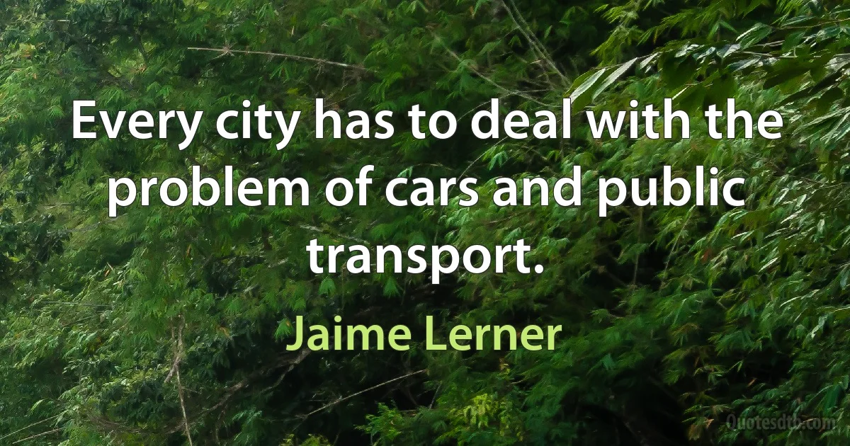 Every city has to deal with the problem of cars and public transport. (Jaime Lerner)