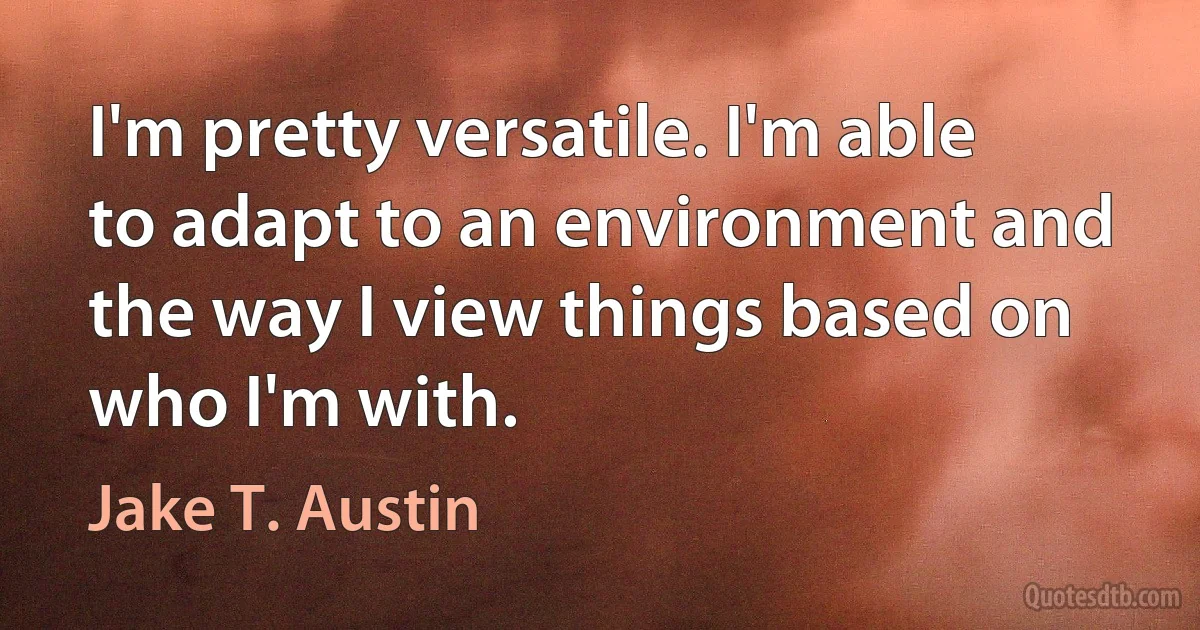 I'm pretty versatile. I'm able to adapt to an environment and the way I view things based on who I'm with. (Jake T. Austin)