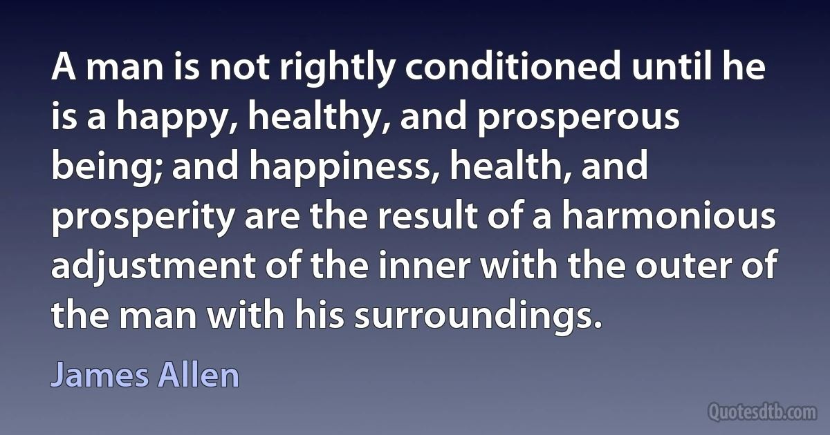 A man is not rightly conditioned until he is a happy, healthy, and prosperous being; and happiness, health, and prosperity are the result of a harmonious adjustment of the inner with the outer of the man with his surroundings. (James Allen)