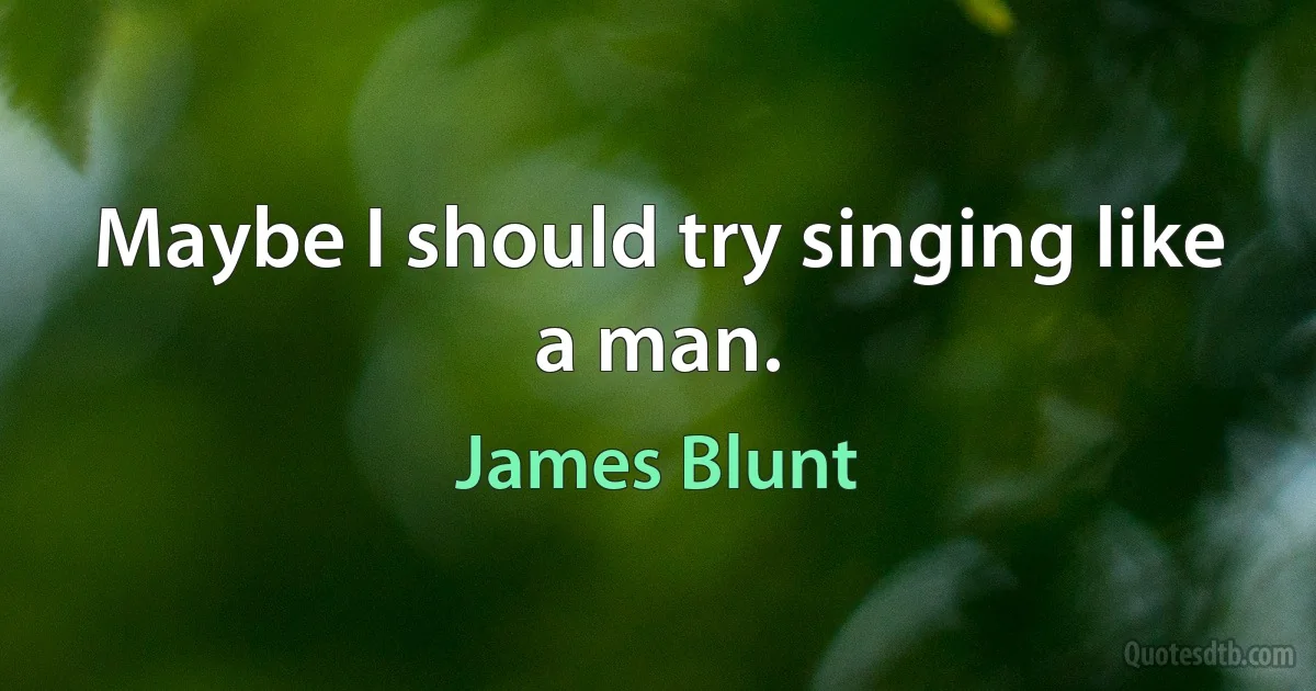 Maybe I should try singing like a man. (James Blunt)