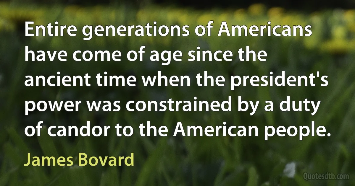 Entire generations of Americans have come of age since the ancient time when the president's power was constrained by a duty of candor to the American people. (James Bovard)