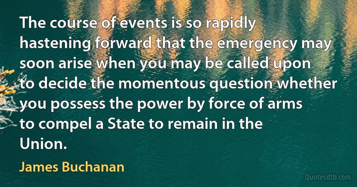 The course of events is so rapidly hastening forward that the emergency may soon arise when you may be called upon to decide the momentous question whether you possess the power by force of arms to compel a State to remain in the Union. (James Buchanan)