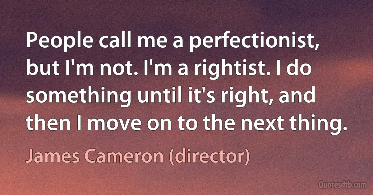 People call me a perfectionist, but I'm not. I'm a rightist. I do something until it's right, and then I move on to the next thing. (James Cameron (director))