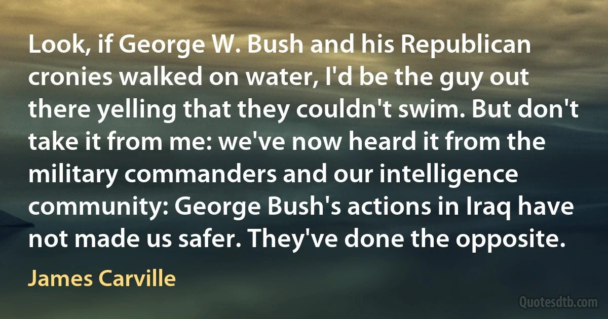 Look, if George W. Bush and his Republican cronies walked on water, I'd be the guy out there yelling that they couldn't swim. But don't take it from me: we've now heard it from the military commanders and our intelligence community: George Bush's actions in Iraq have not made us safer. They've done the opposite. (James Carville)