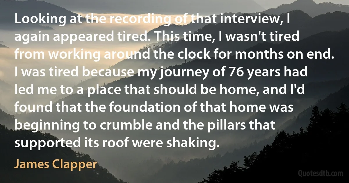 Looking at the recording of that interview, I again appeared tired. This time, I wasn't tired from working around the clock for months on end. I was tired because my journey of 76 years had led me to a place that should be home, and I'd found that the foundation of that home was beginning to crumble and the pillars that supported its roof were shaking. (James Clapper)