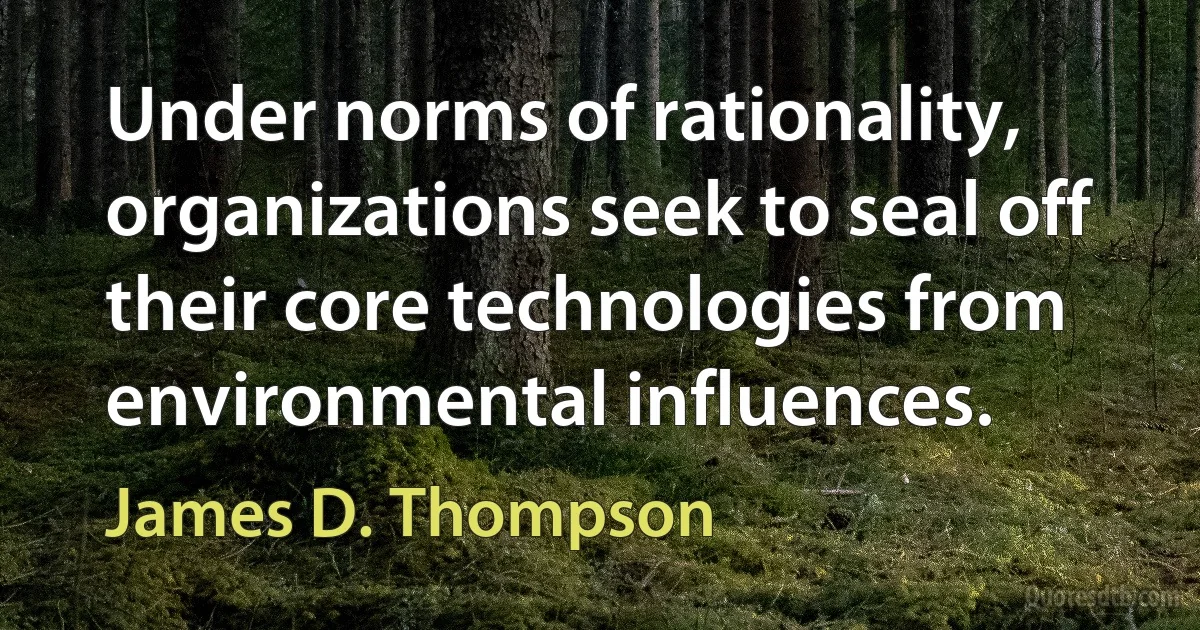 Under norms of rationality, organizations seek to seal off their core technologies from environmental influences. (James D. Thompson)