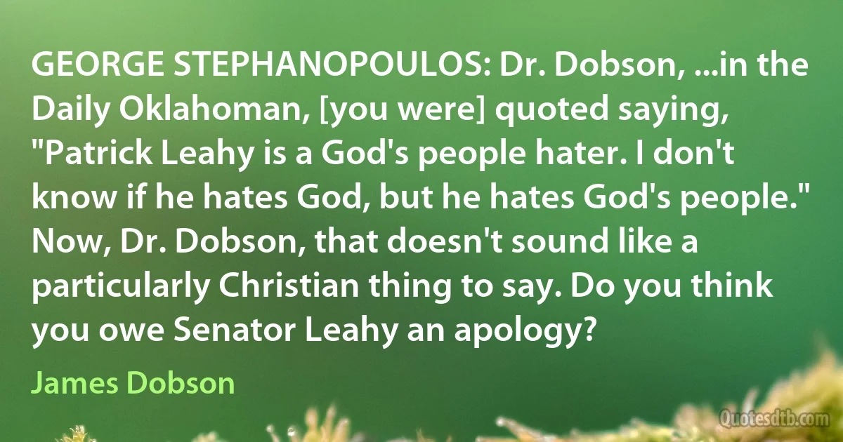 GEORGE STEPHANOPOULOS: Dr. Dobson, ...in the Daily Oklahoman, [you were] quoted saying, "Patrick Leahy is a God's people hater. I don't know if he hates God, but he hates God's people." Now, Dr. Dobson, that doesn't sound like a particularly Christian thing to say. Do you think you owe Senator Leahy an apology? (James Dobson)