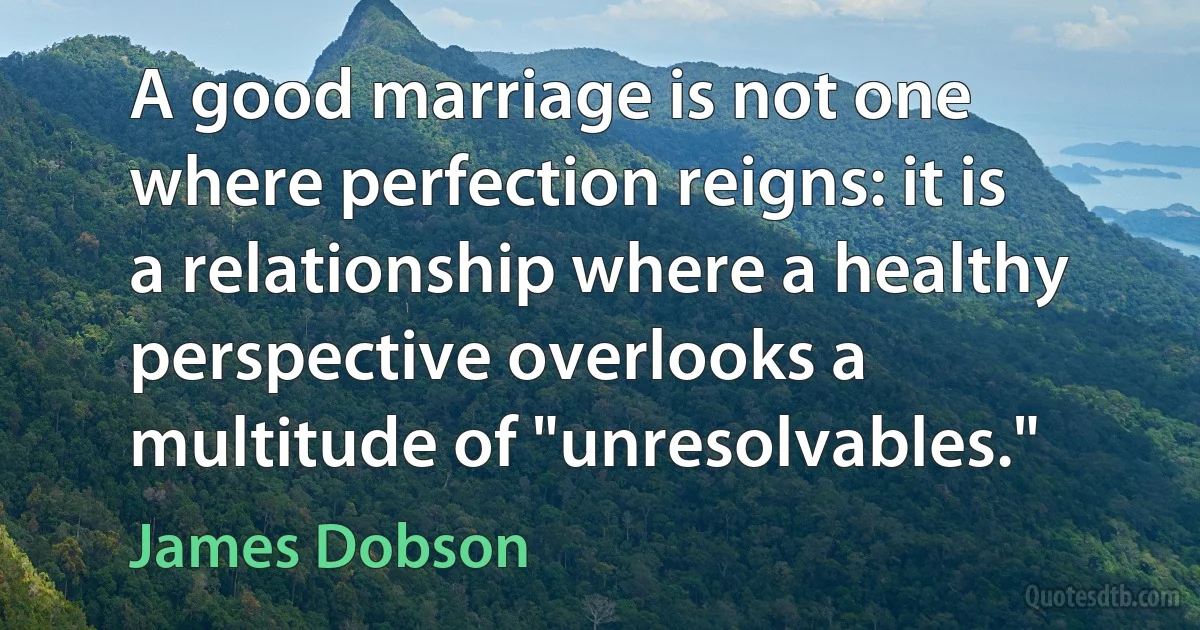 A good marriage is not one where perfection reigns: it is a relationship where a healthy perspective overlooks a multitude of "unresolvables." (James Dobson)