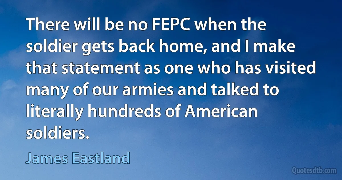 There will be no FEPC when the soldier gets back home, and I make that statement as one who has visited many of our armies and talked to literally hundreds of American soldiers. (James Eastland)