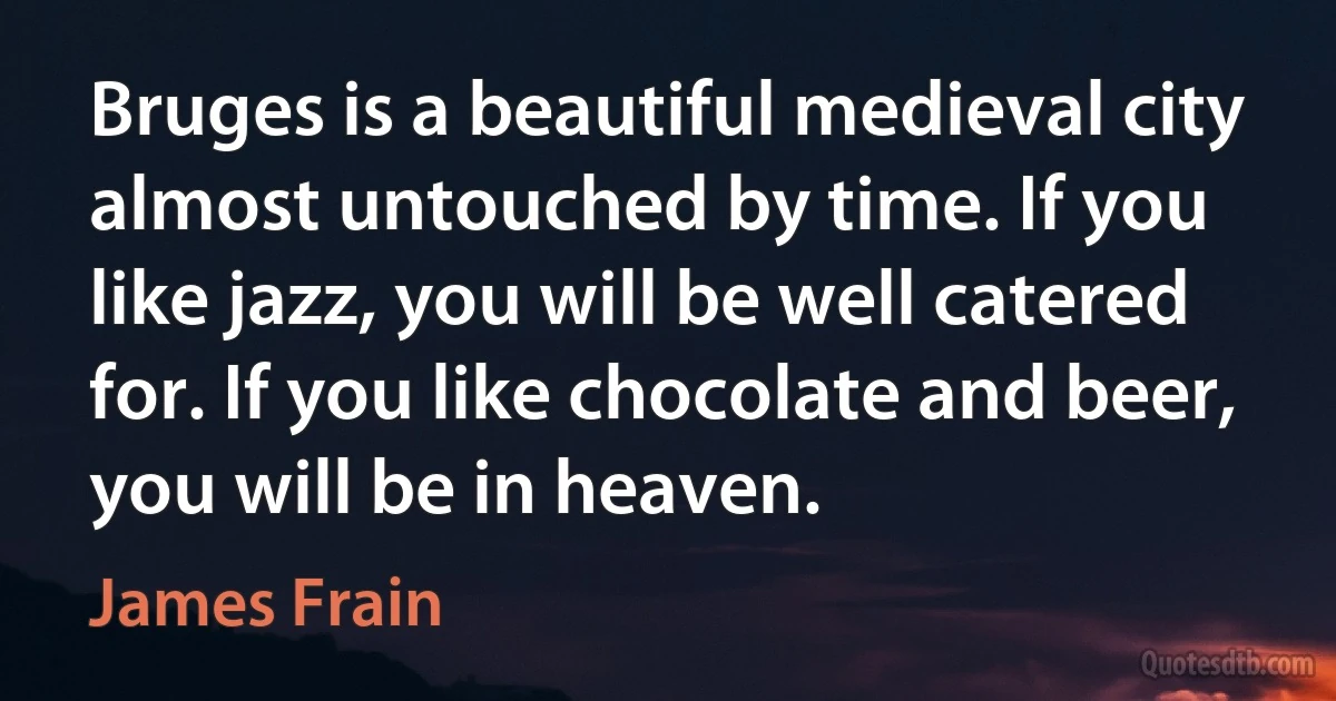 Bruges is a beautiful medieval city almost untouched by time. If you like jazz, you will be well catered for. If you like chocolate and beer, you will be in heaven. (James Frain)