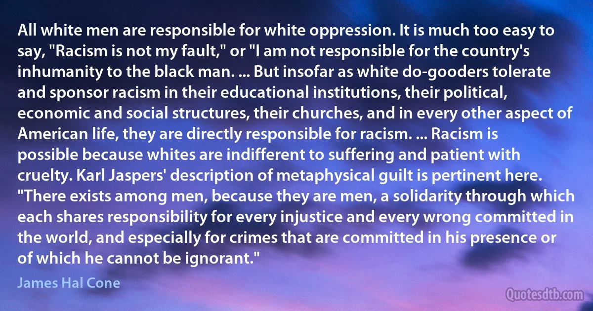 All white men are responsible for white oppression. It is much too easy to say, "Racism is not my fault," or "I am not responsible for the country's inhumanity to the black man. ... But insofar as white do-gooders tolerate and sponsor racism in their educational institutions, their political, economic and social structures, their churches, and in every other aspect of American life, they are directly responsible for racism. ... Racism is possible because whites are indifferent to suffering and patient with cruelty. Karl Jaspers' description of metaphysical guilt is pertinent here. "There exists among men, because they are men, a solidarity through which each shares responsibility for every injustice and every wrong committed in the world, and especially for crimes that are committed in his presence or of which he cannot be ignorant." (James Hal Cone)