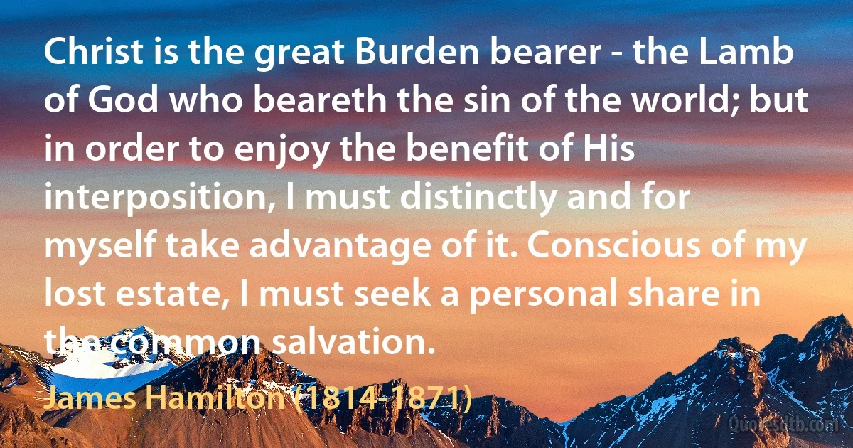 Christ is the great Burden bearer - the Lamb of God who beareth the sin of the world; but in order to enjoy the benefit of His interposition, I must distinctly and for myself take advantage of it. Conscious of my lost estate, I must seek a personal share in the common salvation. (James Hamilton (1814-1871))