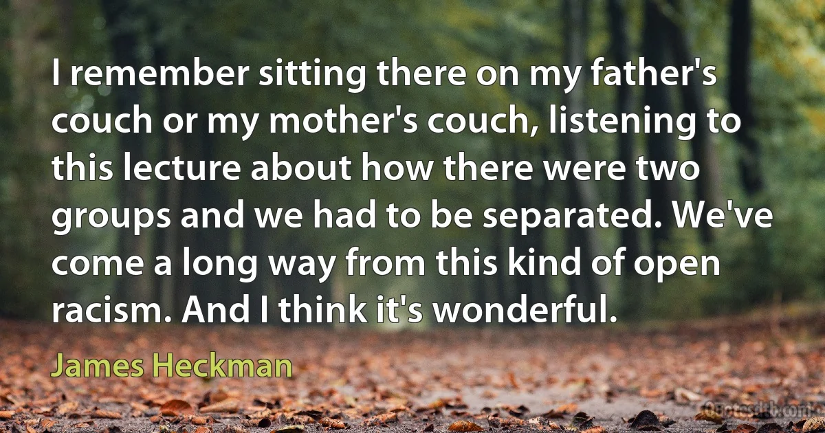 I remember sitting there on my father's couch or my mother's couch, listening to this lecture about how there were two groups and we had to be separated. We've come a long way from this kind of open racism. And I think it's wonderful. (James Heckman)