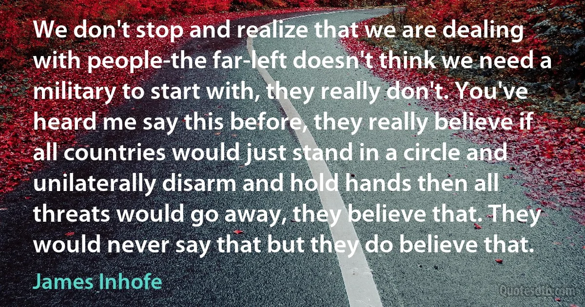 We don't stop and realize that we are dealing with people-the far-left doesn't think we need a military to start with, they really don't. You've heard me say this before, they really believe if all countries would just stand in a circle and unilaterally disarm and hold hands then all threats would go away, they believe that. They would never say that but they do believe that. (James Inhofe)