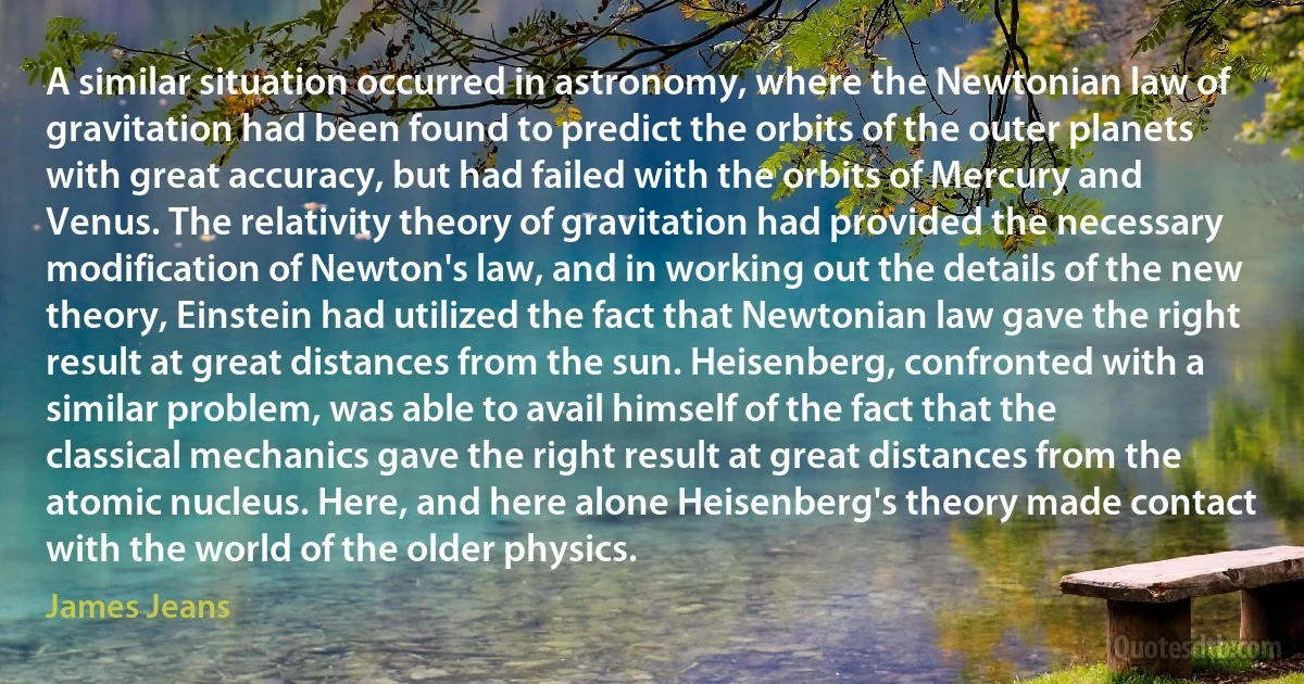 A similar situation occurred in astronomy, where the Newtonian law of gravitation had been found to predict the orbits of the outer planets with great accuracy, but had failed with the orbits of Mercury and Venus. The relativity theory of gravitation had provided the necessary modification of Newton's law, and in working out the details of the new theory, Einstein had utilized the fact that Newtonian law gave the right result at great distances from the sun. Heisenberg, confronted with a similar problem, was able to avail himself of the fact that the classical mechanics gave the right result at great distances from the atomic nucleus. Here, and here alone Heisenberg's theory made contact with the world of the older physics. (James Jeans)