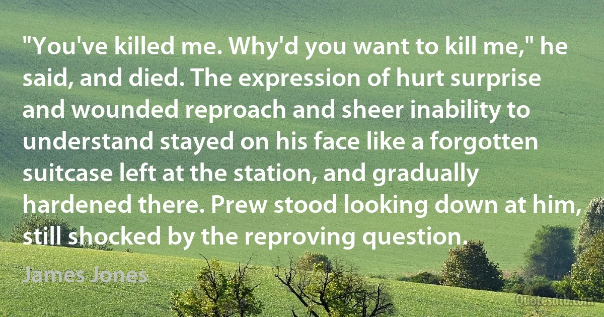 "You've killed me. Why'd you want to kill me," he said, and died. The expression of hurt surprise and wounded reproach and sheer inability to understand stayed on his face like a forgotten suitcase left at the station, and gradually hardened there. Prew stood looking down at him, still shocked by the reproving question. (James Jones)
