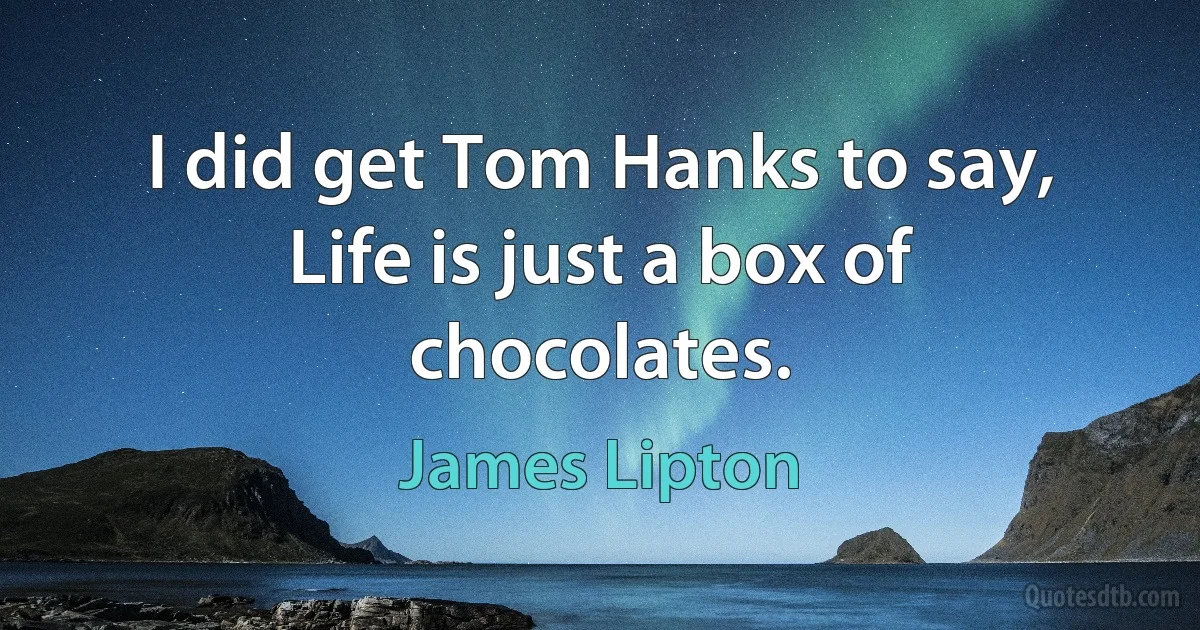 I did get Tom Hanks to say, Life is just a box of chocolates. (James Lipton)