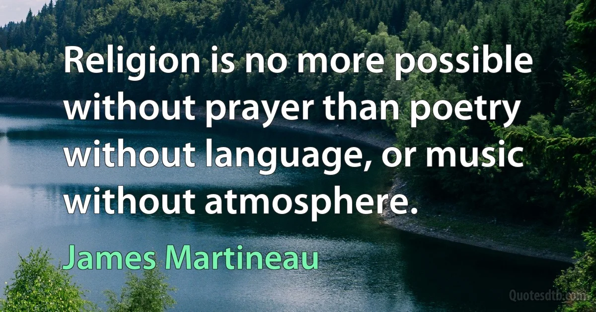 Religion is no more possible without prayer than poetry without language, or music without atmosphere. (James Martineau)