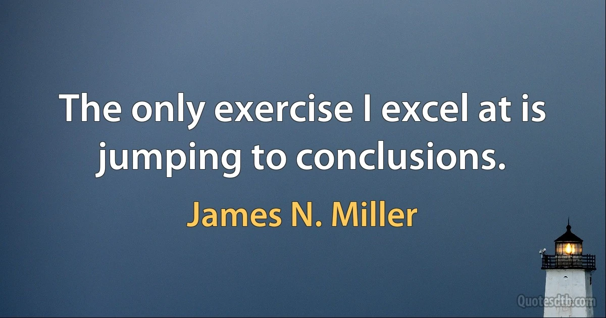 The only exercise I excel at is jumping to conclusions. (James N. Miller)