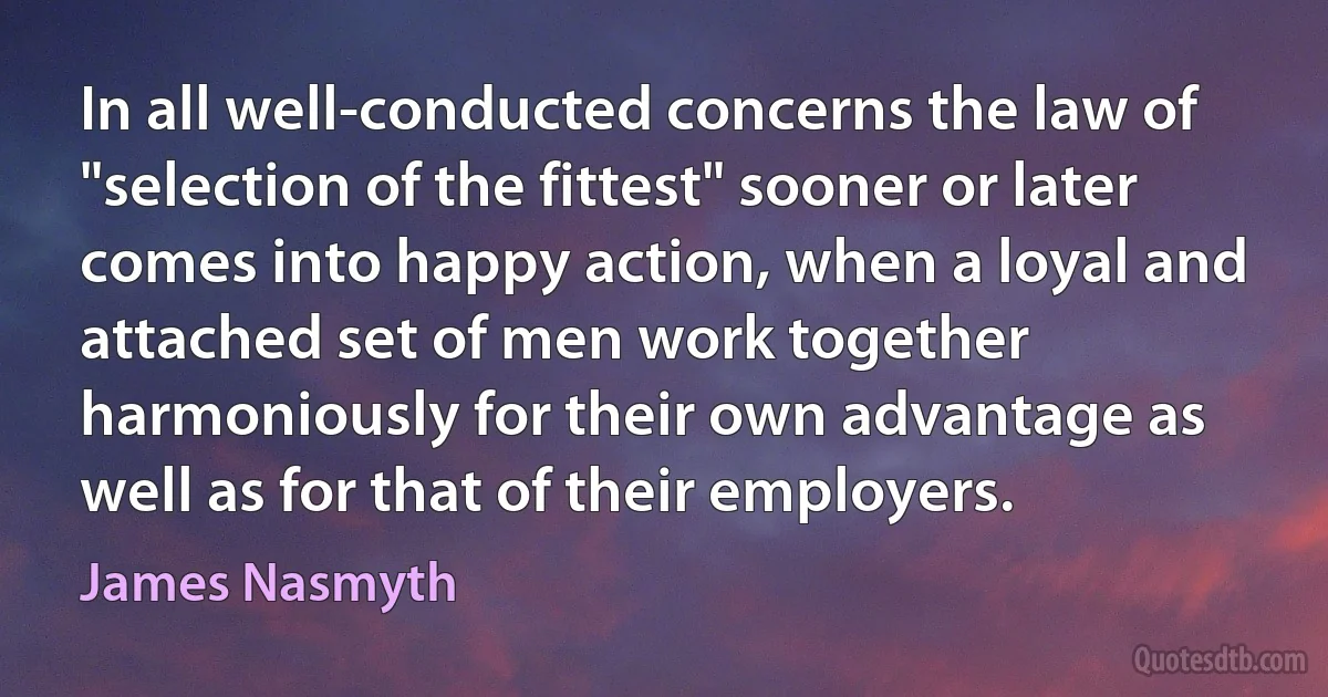 In all well-conducted concerns the law of "selection of the fittest" sooner or later comes into happy action, when a loyal and attached set of men work together harmoniously for their own advantage as well as for that of their employers. (James Nasmyth)