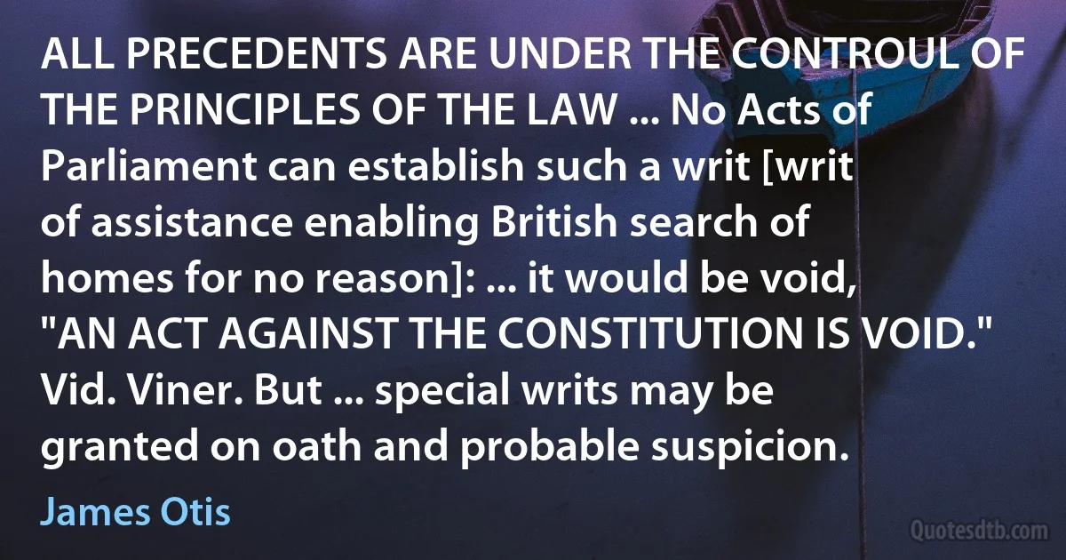 ALL PRECEDENTS ARE UNDER THE CONTROUL OF THE PRINCIPLES OF THE LAW ... No Acts of Parliament can establish such a writ [writ of assistance enabling British search of homes for no reason]: ... it would be void, "AN ACT AGAINST THE CONSTITUTION IS VOID." Vid. Viner. But ... special writs may be granted on oath and probable suspicion. (James Otis)