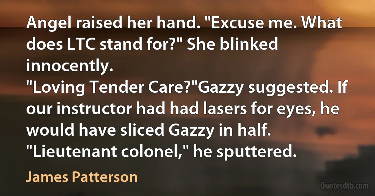 Angel raised her hand. "Excuse me. What does LTC stand for?" She blinked innocently.
"Loving Tender Care?"Gazzy suggested. If our instructor had had lasers for eyes, he would have sliced Gazzy in half.
"Lieutenant colonel," he sputtered. (James Patterson)